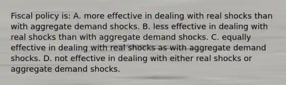 Fiscal policy is: A. more effective in dealing with real shocks than with aggregate demand shocks. B. less effective in dealing with real shocks than with aggregate demand shocks. C. equally effective in dealing with real shocks as with aggregate demand shocks. D. not effective in dealing with either real shocks or aggregate demand shocks.