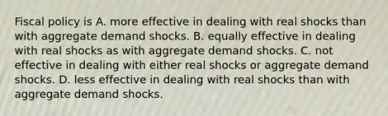 Fiscal policy is A. more effective in dealing with real shocks than with aggregate demand shocks. B. equally effective in dealing with real shocks as with aggregate demand shocks. C. not effective in dealing with either real shocks or aggregate demand shocks. D. less effective in dealing with real shocks than with aggregate demand shocks.