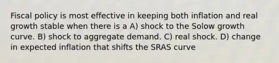 Fiscal policy is most effective in keeping both inflation and real growth stable when there is a A) shock to the Solow growth curve. B) shock to aggregate demand. C) real shock. D) change in expected inflation that shifts the SRAS curve