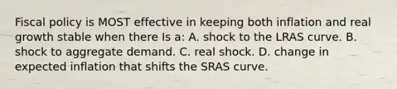 Fiscal policy is MOST effective in keeping both inflation and real growth stable when there Is a: A. shock to the LRAS curve. B. shock to aggregate demand. C. real shock. D. change in expected inflation that shifts the SRAS curve.