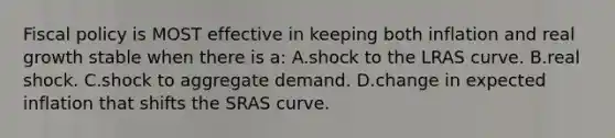 <a href='https://www.questionai.com/knowledge/kPTgdbKdvz-fiscal-policy' class='anchor-knowledge'>fiscal policy</a> is MOST effective in keeping both inflation and real growth stable when there is a: A.shock to the LRAS curve. B.real shock. C.shock to aggregate demand. D.change in expected inflation that shifts the SRAS curve.