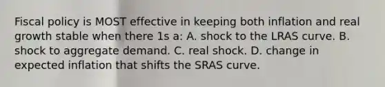 Fiscal policy is MOST effective in keeping both inflation and real growth stable when there 1s a: A. shock to the LRAS curve. B. shock to aggregate demand. C. real shock. D. change in expected inflation that shifts the SRAS curve.