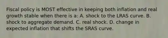 Fiscal policy is MOST effective in keeping both inflation and real growth stable when there is a: A. shock to the LRAS curve. B. shock to aggregate demand. C. real shock. D. change in expected inflation that shifts the SRAS curve.