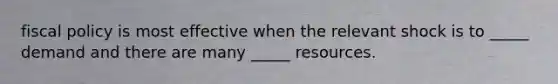 fiscal policy is most effective when the relevant shock is to _____ demand and there are many _____ resources.