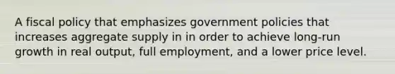 A fiscal policy that emphasizes government policies that increases aggregate supply in in order to achieve long-run growth in real output, full employment, and a lower price level.