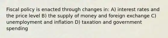 Fiscal policy is enacted through changes in: A) interest rates and the price level B) the supply of money and foreign exchange C) unemployment and inflation D) taxation and government spending