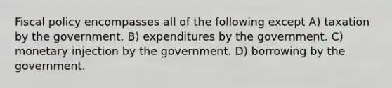 Fiscal policy encompasses all of the following except A) taxation by the government. B) expenditures by the government. C) monetary injection by the government. D) borrowing by the government.