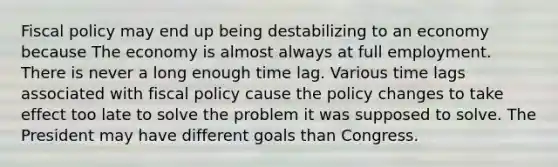 <a href='https://www.questionai.com/knowledge/kPTgdbKdvz-fiscal-policy' class='anchor-knowledge'>fiscal policy</a> may end up being destabilizing to an economy because The economy is almost always at full employment. There is never a long enough time lag. Various time lags associated with fiscal policy cause the policy changes to take effect too late to solve the problem it was supposed to solve. The President may have different goals than Congress.