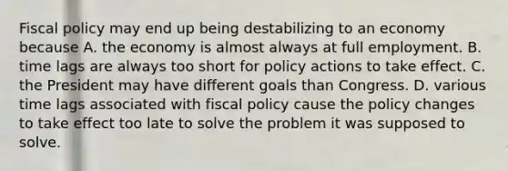 <a href='https://www.questionai.com/knowledge/kPTgdbKdvz-fiscal-policy' class='anchor-knowledge'>fiscal policy</a> may end up being destabilizing to an economy because A. the economy is almost always at full employment. B. time lags are always too short for policy actions to take effect. C. the President may have different goals than Congress. D. various time lags associated with fiscal policy cause the policy changes to take effect too late to solve the problem it was supposed to solve.