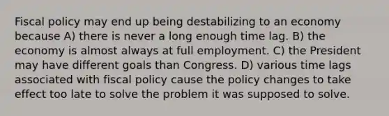 Fiscal policy may end up being destabilizing to an economy because A) there is never a long enough time lag. B) the economy is almost always at full employment. C) the President may have different goals than Congress. D) various time lags associated with fiscal policy cause the policy changes to take effect too late to solve the problem it was supposed to solve.