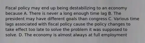 Fiscal policy may end up being destabilizing to an economy because A. There is never a long enough time lag B. The president may have different goals than congress C. Various time lags associated with fiscal policy cause the policy changes to take effect too late to solve the problem it was supposed to solve. D. The economy is almost always at full employment