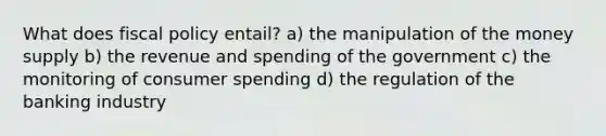 What does fiscal policy entail? a) the manipulation of the money supply b) the revenue and spending of the government c) the monitoring of consumer spending d) the regulation of the banking industry