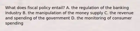 What does fiscal policy entail? A. the regulation of the banking industry B. the manipulation of the money supply C. the revenue and spending of the government D. the monitoring of consumer spending