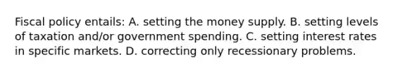 Fiscal policy entails: A. setting the money supply. B. setting levels of taxation and/or government spending. C. setting interest rates in specific markets. D. correcting only recessionary problems.