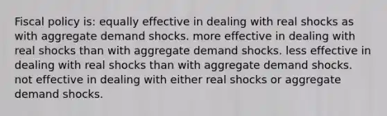 <a href='https://www.questionai.com/knowledge/kPTgdbKdvz-fiscal-policy' class='anchor-knowledge'>fiscal policy</a> is: equally effective in dealing with real shocks as with aggregate demand shocks. more effective in dealing with real shocks than with aggregate demand shocks. less effective in dealing with real shocks than with aggregate demand shocks. not effective in dealing with either real shocks or aggregate demand shocks.