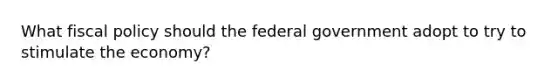 What fiscal policy should the federal government adopt to try to stimulate the economy?