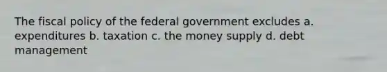 The fiscal policy of the federal government excludes a. expenditures b. taxation c. the money supply d. debt management