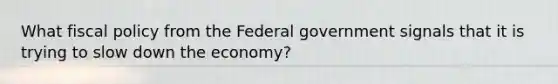 What fiscal policy from the Federal government signals that it is trying to slow down the economy?