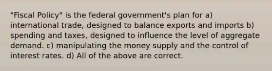 "Fiscal Policy" is the federal government's plan for a) international trade, designed to balance exports and imports b) spending and taxes, designed to influence the level of aggregate demand. c) manipulating the money supply and the control of interest rates. d) All of the above are correct.