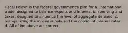 Fiscal Policy" is the federal government's plan for a. international trade, designed to balance exports and imports. b. spending and taxes, designed to influence the level of aggregate demand. c. manipulating the money supply and the control of interest rates. d. All of the above are correct.