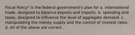 Fiscal Policy" is the federal government's plan for a. international trade, designed to balance exports and imports. b. spending and taxes, designed to influence the level of aggregate demand. c. manipulating the money supply and the control of interest rates. d. All of the above are correct.