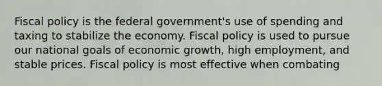 Fiscal policy is the federal government's use of spending and taxing to stabilize the economy. Fiscal policy is used to pursue our national goals of economic growth, high employment, and stable prices. Fiscal policy is most effective when combating