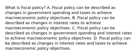 What is fiscal​ policy? A. Fiscal policy can be described as changes in government spending and taxes to achieve macroeconomic policy objectives. B. Fiscal policy can be described as changes in interest rates to achieve macroeconomic policy objectives. C. Fiscal policy can be described as changes in government spending and interest rates to achieve macroeconomic policy objectives. D. Fiscal policy can be described as changes in interest rates and taxes to achieve macroeconomic policy objectives.