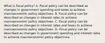 What is fiscal​ policy? A. Fiscal policy can be described as changes in government spending and taxes to achieve macroeconomic policy objectives. B. Fiscal policy can be described as changes in interest rates to achieve macroeconomic policy objectives. C. Fiscal policy can be described as changes in interest rates and taxes to achieve macroeconomic policy objectives. D. Fiscal policy can be described as changes in government spending and interest rates to achieve macroeconomic policy objectives.