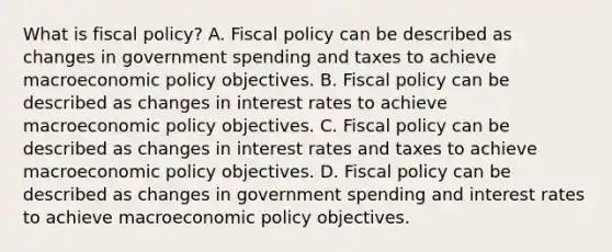 What is fiscal​ policy? A. Fiscal policy can be described as changes in government spending and taxes to achieve macroeconomic policy objectives. B. Fiscal policy can be described as changes in interest rates to achieve macroeconomic policy objectives. C. Fiscal policy can be described as changes in interest rates and taxes to achieve macroeconomic policy objectives. D. Fiscal policy can be described as changes in government spending and interest rates to achieve macroeconomic policy objectives.