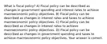 What is fiscal​ policy? A) Fiscal policy can be described as changes in government spending and interest rates to achieve macroeconomic policy objectives. B) Fiscal policy can be described as changes in interest rates and taxes to achieve macroeconomic policy objectives. C) Fiscal policy can be described as changes in interest rates to achieve macroeconomic policy objectives. D) Fiscal policy can be described as changes in government spending and taxes to achieve macroeconomic policy objectives. Your answer is correct.