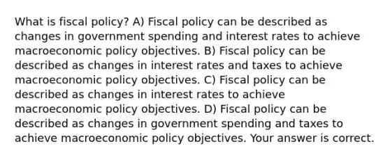 What is fiscal​ policy? A) <a href='https://www.questionai.com/knowledge/kPTgdbKdvz-fiscal-policy' class='anchor-knowledge'>fiscal policy</a> can be described as changes in government spending and interest rates to achieve macro<a href='https://www.questionai.com/knowledge/kWbX8L76Bu-economic-policy' class='anchor-knowledge'>economic policy</a> objectives. B) Fiscal policy can be described as changes in interest rates and taxes to achieve macroeconomic policy objectives. C) Fiscal policy can be described as changes in interest rates to achieve macroeconomic policy objectives. D) Fiscal policy can be described as changes in government spending and taxes to achieve macroeconomic policy objectives. Your answer is correct.