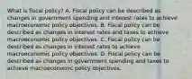 What is fiscal​ policy? A. Fiscal policy can be described as changes in government spending and interest rates to achieve macroeconomic policy objectives. B. Fiscal policy can be described as changes in interest rates and taxes to achieve macroeconomic policy objectives. C. Fiscal policy can be described as changes in interest rates to achieve macroeconomic policy objectives. D. Fiscal policy can be described as changes in government spending and taxes to achieve macroeconomic policy objectives.