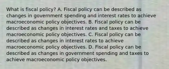 What is fiscal​ policy? A. <a href='https://www.questionai.com/knowledge/kPTgdbKdvz-fiscal-policy' class='anchor-knowledge'>fiscal policy</a> can be described as changes in government spending and interest rates to achieve macro<a href='https://www.questionai.com/knowledge/kWbX8L76Bu-economic-policy' class='anchor-knowledge'>economic policy</a> objectives. B. Fiscal policy can be described as changes in interest rates and taxes to achieve macroeconomic policy objectives. C. Fiscal policy can be described as changes in interest rates to achieve macroeconomic policy objectives. D. Fiscal policy can be described as changes in government spending and taxes to achieve macroeconomic policy objectives.