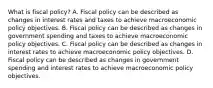 What is fiscal policy? A. Fiscal policy can be described as changes in interest rates and taxes to achieve macroeconomic policy objectives. B. Fiscal policy can be described as changes in government spending and taxes to achieve macroeconomic policy objectives. C. Fiscal policy can be described as changes in interest rates to achieve macroeconomic policy objectives. D. Fiscal policy can be described as changes in government spending and interest rates to achieve macroeconomic policy objectives.