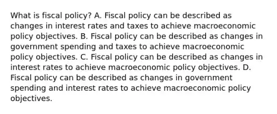 What is fiscal policy? A. Fiscal policy can be described as changes in interest rates and taxes to achieve macroeconomic policy objectives. B. Fiscal policy can be described as changes in government spending and taxes to achieve macroeconomic policy objectives. C. Fiscal policy can be described as changes in interest rates to achieve macroeconomic policy objectives. D. Fiscal policy can be described as changes in government spending and interest rates to achieve macroeconomic policy objectives.