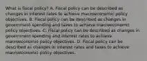 What is fiscal​ policy? A. Fiscal policy can be described as changes in interest rates to achieve macroeconomic policy objectives. B. Fiscal policy can be described as changes in government spending and taxes to achieve macroeconomic policy objectives. C. Fiscal policy can be described as changes in government spending and interest rates to achieve macroeconomic policy objectives. D. Fiscal policy can be described as changes in interest rates and taxes to achieve macroeconomic policy objectives.