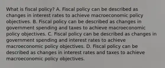 What is fiscal​ policy? A. <a href='https://www.questionai.com/knowledge/kPTgdbKdvz-fiscal-policy' class='anchor-knowledge'>fiscal policy</a> can be described as changes in interest rates to achieve macro<a href='https://www.questionai.com/knowledge/kWbX8L76Bu-economic-policy' class='anchor-knowledge'>economic policy</a> objectives. B. Fiscal policy can be described as changes in government spending and taxes to achieve macroeconomic policy objectives. C. Fiscal policy can be described as changes in government spending and interest rates to achieve macroeconomic policy objectives. D. Fiscal policy can be described as changes in interest rates and taxes to achieve macroeconomic policy objectives.