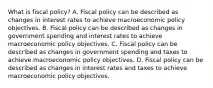 What is fiscal​ policy? A. Fiscal policy can be described as changes in interest rates to achieve macroeconomic policy objectives. B. Fiscal policy can be described as changes in government spending and interest rates to achieve macroeconomic policy objectives. C. Fiscal policy can be described as changes in government spending and taxes to achieve macroeconomic policy objectives. D. Fiscal policy can be described as changes in interest rates and taxes to achieve macroeconomic policy objectives.