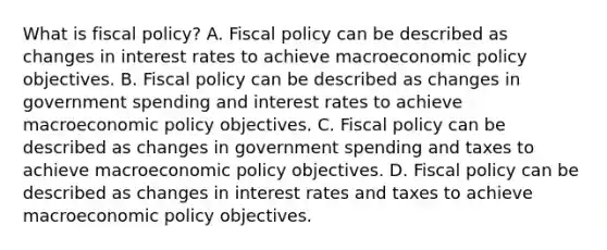 What is fiscal​ policy? A. Fiscal policy can be described as changes in interest rates to achieve macroeconomic policy objectives. B. Fiscal policy can be described as changes in government spending and interest rates to achieve macroeconomic policy objectives. C. Fiscal policy can be described as changes in government spending and taxes to achieve macroeconomic policy objectives. D. Fiscal policy can be described as changes in interest rates and taxes to achieve macroeconomic policy objectives.