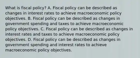 What is fiscal​ policy? A. Fiscal policy can be described as changes in interest rates to achieve macroeconomic policy objectives. B. Fiscal policy can be described as changes in government spending and taxes to achieve macroeconomic policy objectives. C. Fiscal policy can be described as changes in interest rates and taxes to achieve macroeconomic policy objectives. D. Fiscal policy can be described as changes in government spending and interest rates to achieve macroeconomic policy objectives.