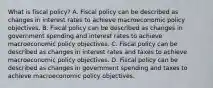 What is fiscal​ policy? A. Fiscal policy can be described as changes in interest rates to achieve macroeconomic policy objectives. B. Fiscal policy can be described as changes in government spending and interest rates to achieve macroeconomic policy objectives. C. Fiscal policy can be described as changes in interest rates and taxes to achieve macroeconomic policy objectives. D. Fiscal policy can be described as changes in government spending and taxes to achieve macroeconomic policy objectives.