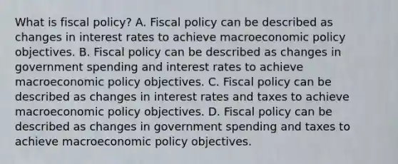 What is fiscal​ policy? A. Fiscal policy can be described as changes in interest rates to achieve macroeconomic policy objectives. B. Fiscal policy can be described as changes in government spending and interest rates to achieve macroeconomic policy objectives. C. Fiscal policy can be described as changes in interest rates and taxes to achieve macroeconomic policy objectives. D. Fiscal policy can be described as changes in government spending and taxes to achieve macroeconomic policy objectives.