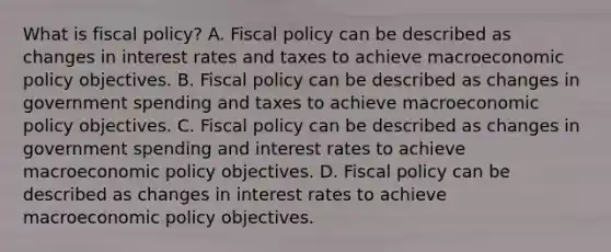 What is fiscal​ policy? A. Fiscal policy can be described as changes in interest rates and taxes to achieve macroeconomic policy objectives. B. Fiscal policy can be described as changes in government spending and taxes to achieve macroeconomic policy objectives. C. Fiscal policy can be described as changes in government spending and interest rates to achieve macroeconomic policy objectives. D. Fiscal policy can be described as changes in interest rates to achieve macroeconomic policy objectives.