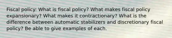 <a href='https://www.questionai.com/knowledge/kPTgdbKdvz-fiscal-policy' class='anchor-knowledge'>fiscal policy</a>: What is fiscal policy? What makes fiscal policy expansionary? What makes it contractionary? What is the difference between automatic stabilizers and discretionary fiscal policy? Be able to give examples of each.