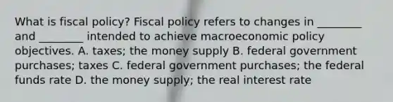 What is fiscal​ policy? Fiscal policy refers to changes in​ ________ and​ ________ intended to achieve macroeconomic policy objectives. A. ​taxes; the money supply B. federal government​ purchases; taxes C. federal government​ purchases; the federal funds rate D. the money​ supply; the real interest rate