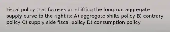 Fiscal policy that focuses on shifting the long-run aggregate supply curve to the right is: A) aggregate shifts policy B) contrary policy C) supply-side fiscal policy D) consumption policy