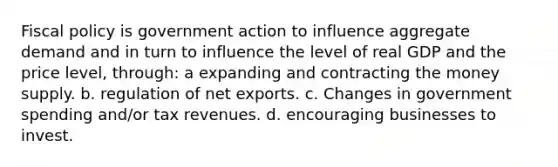 Fiscal policy is government action to influence aggregate demand and in turn to influence the level of real GDP and the price level, through: a expanding and contracting the money supply. b. regulation of net exports. c. Changes in government spending and/or tax revenues. d. encouraging businesses to invest.