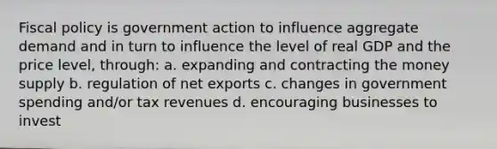 Fiscal policy is government action to influence aggregate demand and in turn to influence the level of real GDP and the price level, through: a. expanding and contracting the money supply b. regulation of net exports c. changes in government spending and/or tax revenues d. encouraging businesses to invest