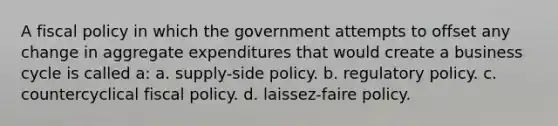 A fiscal policy in which the government attempts to offset any change in aggregate expenditures that would create a business cycle is called a: a. supply-side policy. b. regulatory policy. c. countercyclical fiscal policy. d. laissez-faire policy.