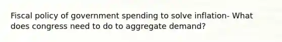 Fiscal policy of government spending to solve inflation- What does congress need to do to aggregate demand?